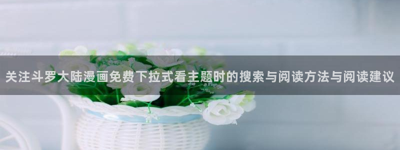 漫蛙漫画好漫画推荐:关注斗罗大陆漫画免费下拉式看主题时的搜索与阅读方法与阅读建议